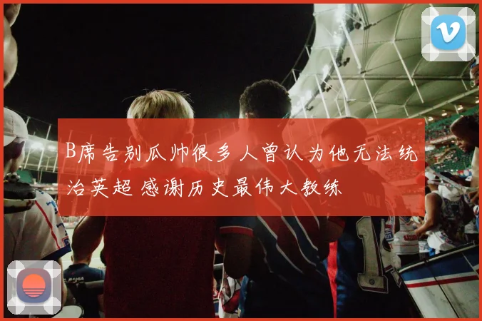 B席告别瓜帅很多人曾认为他无法统治英超 感谢历史最伟大教练